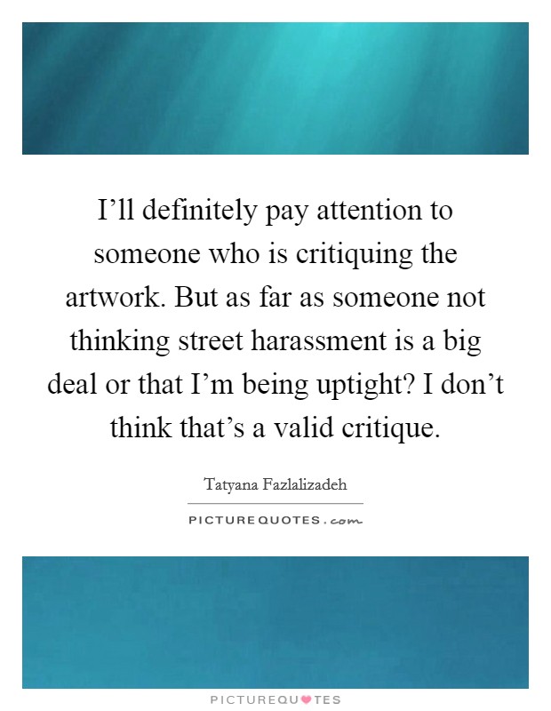 I'll definitely pay attention to someone who is critiquing the artwork. But as far as someone not thinking street harassment is a big deal or that I'm being uptight? I don't think that's a valid critique Picture Quote #1