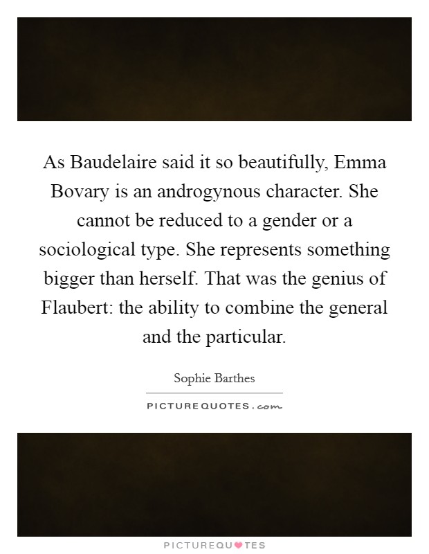 As Baudelaire said it so beautifully, Emma Bovary is an androgynous character. She cannot be reduced to a gender or a sociological type. She represents something bigger than herself. That was the genius of Flaubert: the ability to combine the general and the particular Picture Quote #1
