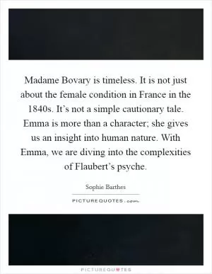Madame Bovary is timeless. It is not just about the female condition in France in the 1840s. It’s not a simple cautionary tale. Emma is more than a character; she gives us an insight into human nature. With Emma, we are diving into the complexities of Flaubert’s psyche Picture Quote #1