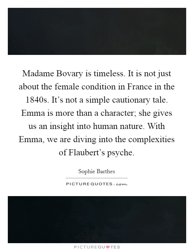 Madame Bovary is timeless. It is not just about the female condition in France in the 1840s. It's not a simple cautionary tale. Emma is more than a character; she gives us an insight into human nature. With Emma, we are diving into the complexities of Flaubert's psyche Picture Quote #1