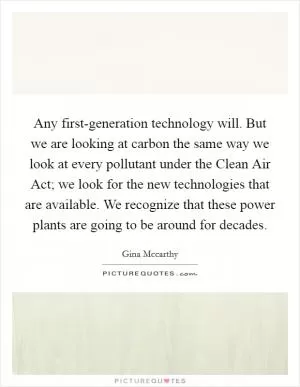 Any first-generation technology will. But we are looking at carbon the same way we look at every pollutant under the Clean Air Act; we look for the new technologies that are available. We recognize that these power plants are going to be around for decades Picture Quote #1