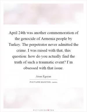 April 24th was another commemoration of the genocide of Armenia people by Turkey. The perpetrator never admitted the crime. I was raised with that, this question: how do you actually find the truth of such a traumatic event? I’m obsessed with that issue Picture Quote #1