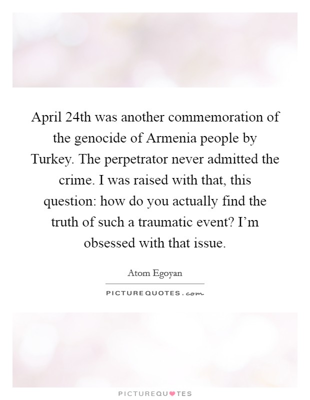 April 24th was another commemoration of the genocide of Armenia people by Turkey. The perpetrator never admitted the crime. I was raised with that, this question: how do you actually find the truth of such a traumatic event? I'm obsessed with that issue Picture Quote #1