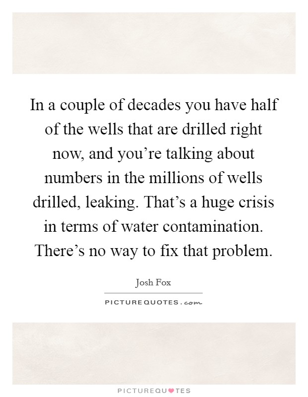 In a couple of decades you have half of the wells that are drilled right now, and you're talking about numbers in the millions of wells drilled, leaking. That's a huge crisis in terms of water contamination. There's no way to fix that problem Picture Quote #1