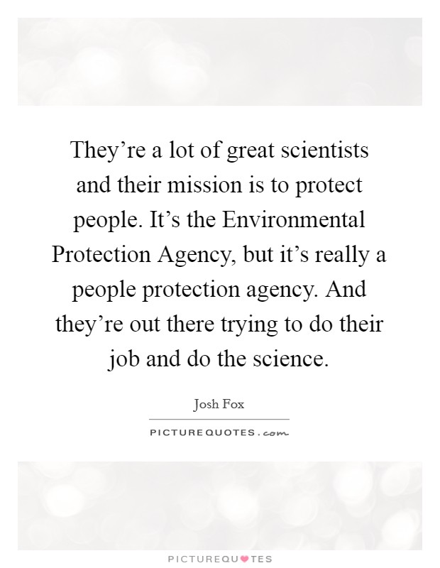 They're a lot of great scientists and their mission is to protect people. It's the Environmental Protection Agency, but it's really a people protection agency. And they're out there trying to do their job and do the science Picture Quote #1