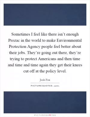 Sometimes I feel like there isn’t enough Prozac in the world to make Environmental Protection Agency people feel better about their jobs. They’re going out there, they’re trying to protect Americans and then time and time and time again they get their knees cut off at the policy level Picture Quote #1