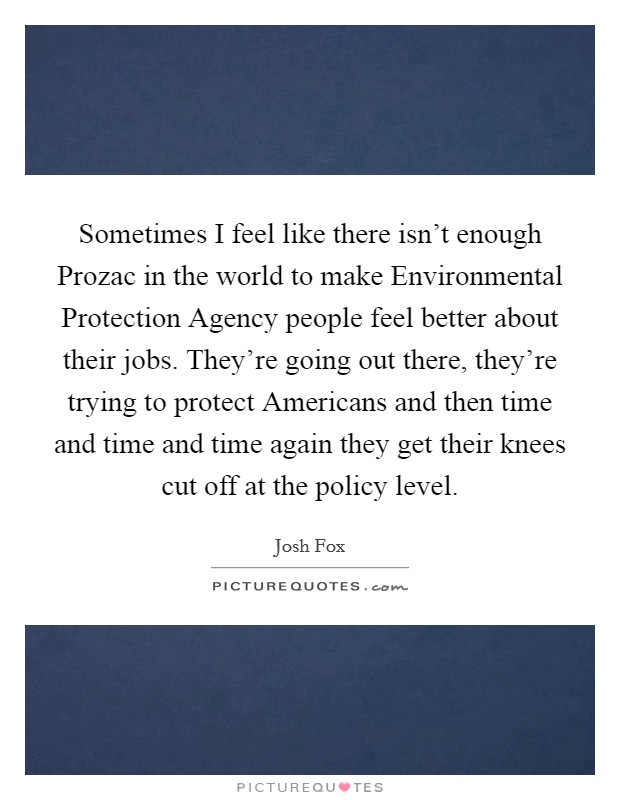 Sometimes I feel like there isn't enough Prozac in the world to make Environmental Protection Agency people feel better about their jobs. They're going out there, they're trying to protect Americans and then time and time and time again they get their knees cut off at the policy level Picture Quote #1