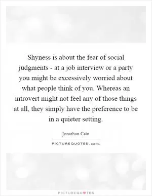 Shyness is about the fear of social judgments - at a job interview or a party you might be excessively worried about what people think of you. Whereas an introvert might not feel any of those things at all, they simply have the preference to be in a quieter setting Picture Quote #1
