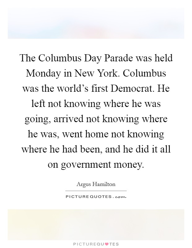 The Columbus Day Parade was held Monday in New York. Columbus was the world's first Democrat. He left not knowing where he was going, arrived not knowing where he was, went home not knowing where he had been, and he did it all on government money Picture Quote #1