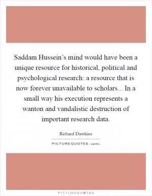 Saddam Hussein’s mind would have been a unique resource for historical, political and psychological research: a resource that is now forever unavailable to scholars... In a small way his execution represents a wanton and vandalistic destruction of important research data Picture Quote #1