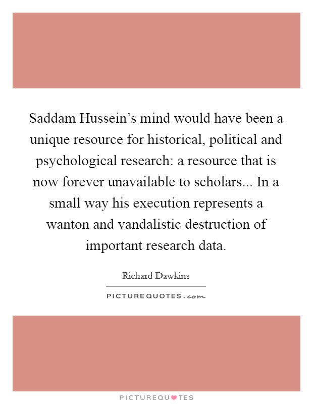 Saddam Hussein's mind would have been a unique resource for historical, political and psychological research: a resource that is now forever unavailable to scholars... In a small way his execution represents a wanton and vandalistic destruction of important research data Picture Quote #1