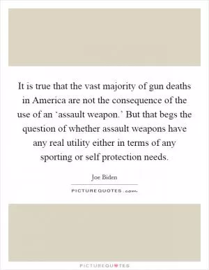 It is true that the vast majority of gun deaths in America are not the consequence of the use of an ‘assault weapon.’ But that begs the question of whether assault weapons have any real utility either in terms of any sporting or self protection needs Picture Quote #1