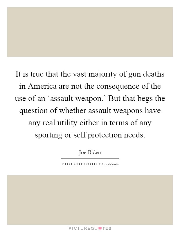 It is true that the vast majority of gun deaths in America are not the consequence of the use of an ‘assault weapon.' But that begs the question of whether assault weapons have any real utility either in terms of any sporting or self protection needs Picture Quote #1