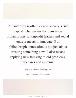 Philanthropy is often seen as society’s risk capital. That means the onus is on philanthropists, nonprofit leaders and social entrepreneurs to innovate. But philanthropic innovation is not just about creating something new. It also means applying new thinking to old problems, processes and systems Picture Quote #1