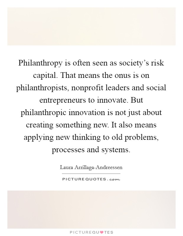 Philanthropy is often seen as society's risk capital. That means the onus is on philanthropists, nonprofit leaders and social entrepreneurs to innovate. But philanthropic innovation is not just about creating something new. It also means applying new thinking to old problems, processes and systems Picture Quote #1