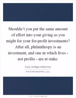 Shouldn’t you put the same amount of effort into your giving as you might for your for-profit investments? After all, philanthropy is an investment, and one in which lives - not profits - are at stake Picture Quote #1