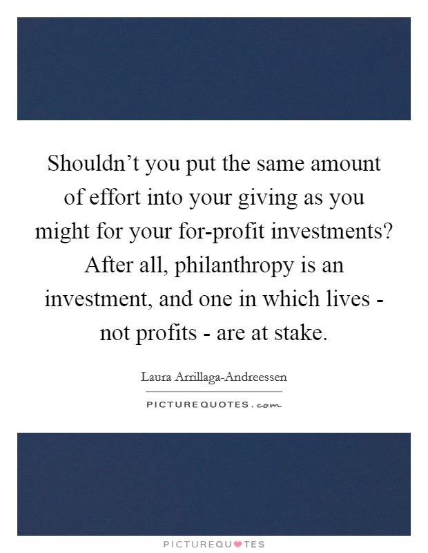 Shouldn't you put the same amount of effort into your giving as you might for your for-profit investments? After all, philanthropy is an investment, and one in which lives - not profits - are at stake Picture Quote #1