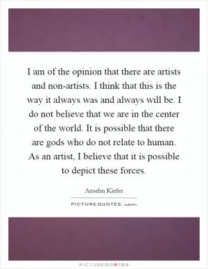 I am of the opinion that there are artists and non-artists. I think that this is the way it always was and always will be. I do not believe that we are in the center of the world. It is possible that there are gods who do not relate to human. As an artist, I believe that it is possible to depict these forces Picture Quote #1