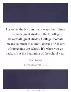 I criticize the NFL in many ways, but I think it’s made great strides. I think college basketball, great strides. College football means so much to alumni, doesn’t it? It sort of represents the school. It’s when you go back; it’s at the beginning of the school year Picture Quote #1