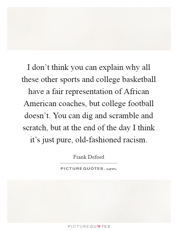 I don't think you can explain why all these other sports and college basketball have a fair representation of African American coaches, but college football doesn't. You can dig and scramble and scratch, but at the end of the day I think it's just pure, old-fashioned racism Picture Quote #1