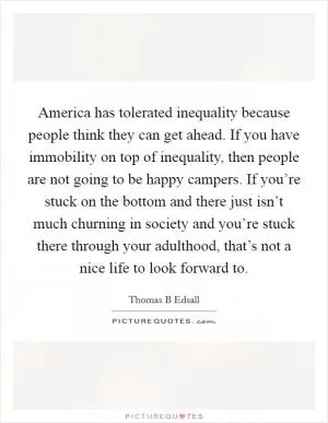 America has tolerated inequality because people think they can get ahead. If you have immobility on top of inequality, then people are not going to be happy campers. If you’re stuck on the bottom and there just isn’t much churning in society and you’re stuck there through your adulthood, that’s not a nice life to look forward to Picture Quote #1