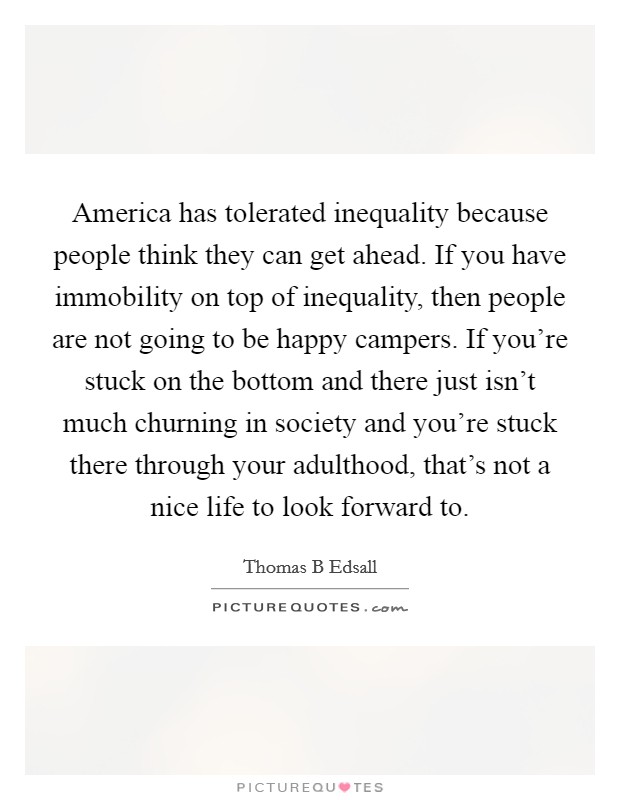 America has tolerated inequality because people think they can get ahead. If you have immobility on top of inequality, then people are not going to be happy campers. If you're stuck on the bottom and there just isn't much churning in society and you're stuck there through your adulthood, that's not a nice life to look forward to Picture Quote #1