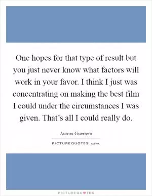 One hopes for that type of result but you just never know what factors will work in your favor. I think I just was concentrating on making the best film I could under the circumstances I was given. That’s all I could really do Picture Quote #1