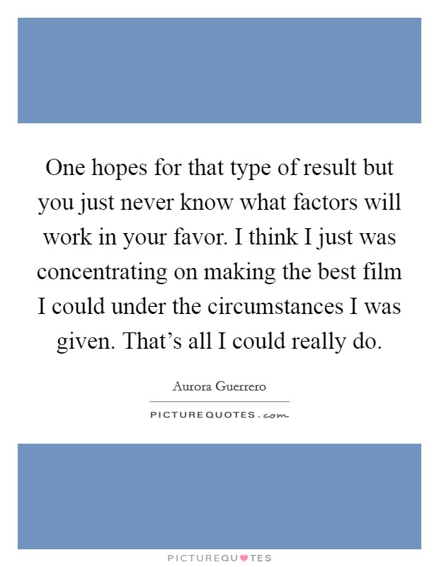 One hopes for that type of result but you just never know what factors will work in your favor. I think I just was concentrating on making the best film I could under the circumstances I was given. That's all I could really do Picture Quote #1