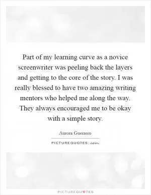 Part of my learning curve as a novice screenwriter was peeling back the layers and getting to the core of the story. I was really blessed to have two amazing writing mentors who helped me along the way. They always encouraged me to be okay with a simple story Picture Quote #1