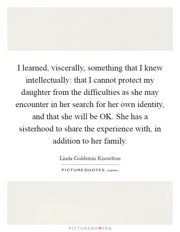 I learned, viscerally, something that I knew intellectually: that I cannot protect my daughter from the difficulties as she may encounter in her search for her own identity, and that she will be OK. She has a sisterhood to share the experience with, in addition to her family Picture Quote #1
