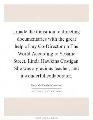 I made the transition to directing documentaries with the great help of my Co-Director on The World According to Sesame Street, Linda Hawkins Costigan. She was a gracious teacher, and a wonderful collaborator Picture Quote #1