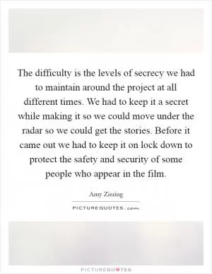 The difficulty is the levels of secrecy we had to maintain around the project at all different times. We had to keep it a secret while making it so we could move under the radar so we could get the stories. Before it came out we had to keep it on lock down to protect the safety and security of some people who appear in the film Picture Quote #1