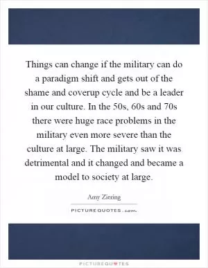 Things can change if the military can do a paradigm shift and gets out of the shame and coverup cycle and be a leader in our culture. In the 50s, 60s and 70s there were huge race problems in the military even more severe than the culture at large. The military saw it was detrimental and it changed and became a model to society at large Picture Quote #1
