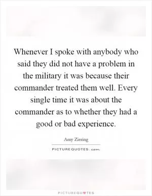 Whenever I spoke with anybody who said they did not have a problem in the military it was because their commander treated them well. Every single time it was about the commander as to whether they had a good or bad experience Picture Quote #1