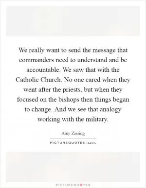 We really want to send the message that commanders need to understand and be accountable. We saw that with the Catholic Church. No one cared when they went after the priests, but when they focused on the bishops then things began to change. And we see that analogy working with the military Picture Quote #1