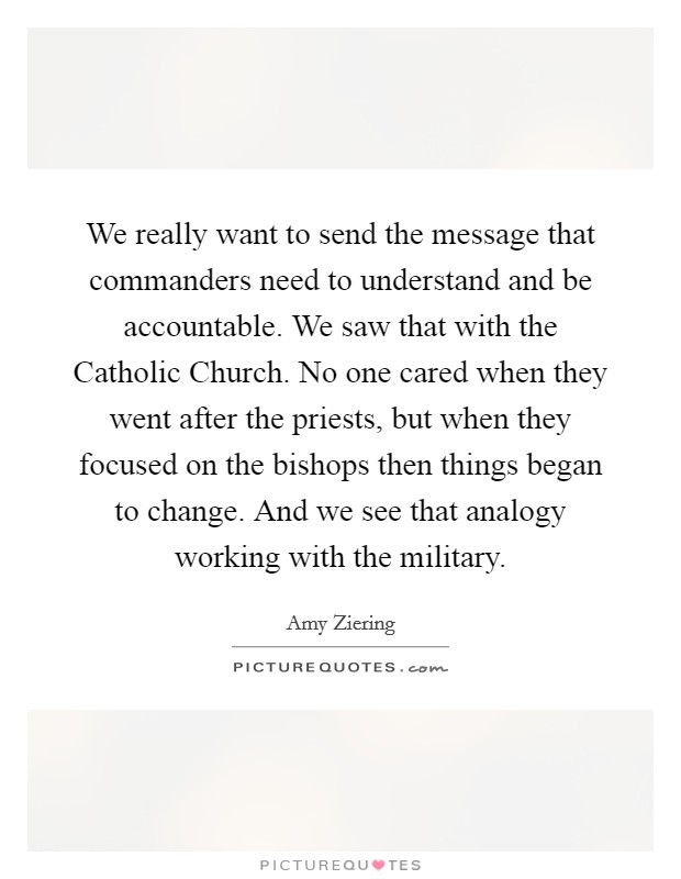 We really want to send the message that commanders need to understand and be accountable. We saw that with the Catholic Church. No one cared when they went after the priests, but when they focused on the bishops then things began to change. And we see that analogy working with the military Picture Quote #1