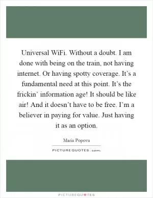 Universal WiFi. Without a doubt. I am done with being on the train, not having internet. Or having spotty coverage. It’s a fundamental need at this point. It’s the frickin’ information age! It should be like air! And it doesn’t have to be free. I’m a believer in paying for value. Just having it as an option Picture Quote #1