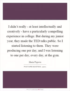 I didn’t really - at least intellectually and creatively - have a particularly compelling experience in college. But during my junior year, they made the TED talks public. So I started listening to them. They were producing one per day, and I was listening to one per day, every day, at the gym Picture Quote #1