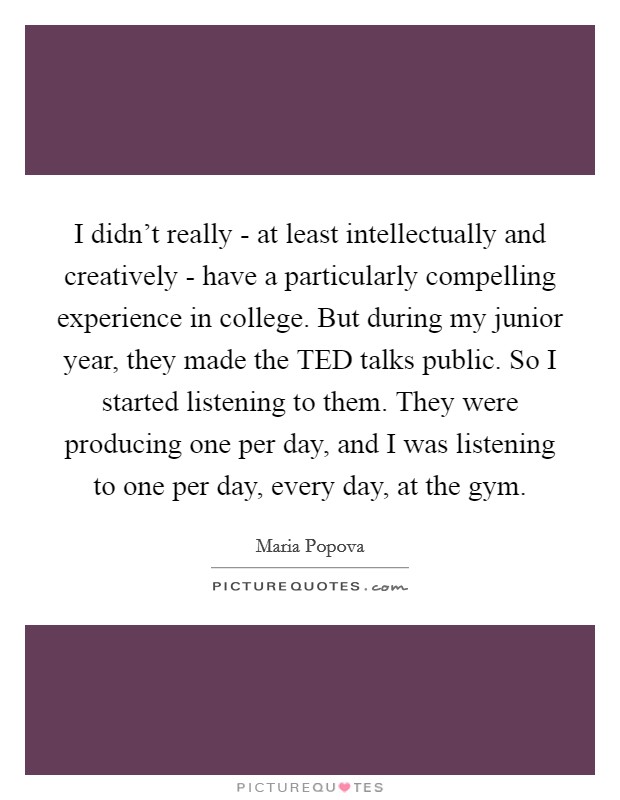 I didn't really - at least intellectually and creatively - have a particularly compelling experience in college. But during my junior year, they made the TED talks public. So I started listening to them. They were producing one per day, and I was listening to one per day, every day, at the gym Picture Quote #1