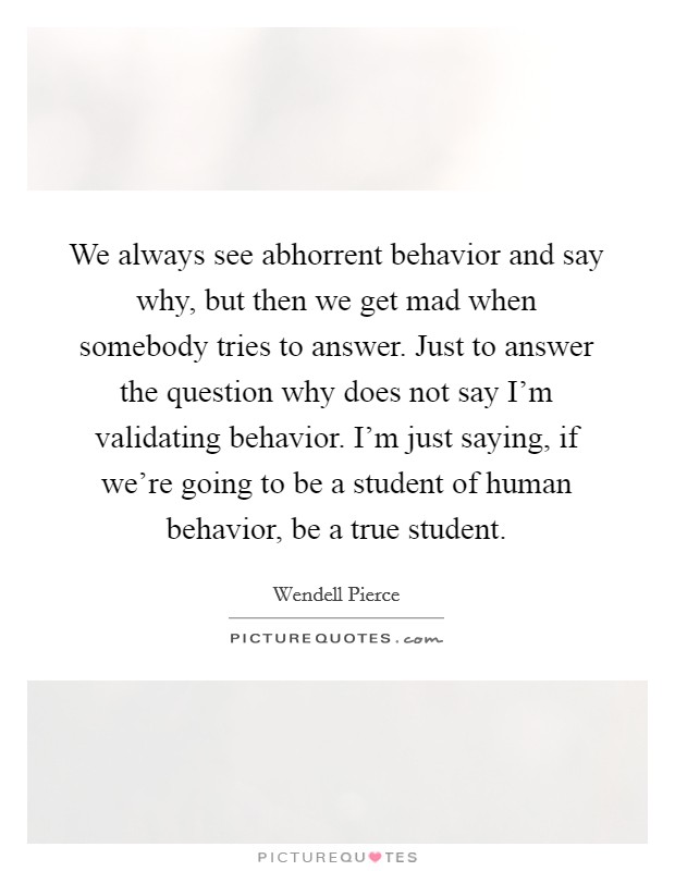 We always see abhorrent behavior and say why, but then we get mad when somebody tries to answer. Just to answer the question why does not say I'm validating behavior. I'm just saying, if we're going to be a student of human behavior, be a true student Picture Quote #1