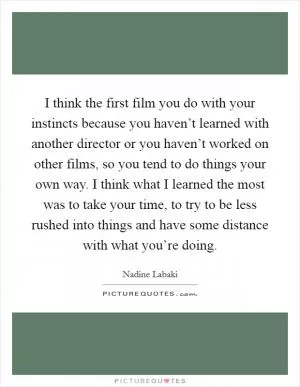 I think the first film you do with your instincts because you haven’t learned with another director or you haven’t worked on other films, so you tend to do things your own way. I think what I learned the most was to take your time, to try to be less rushed into things and have some distance with what you’re doing Picture Quote #1