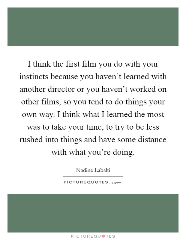 I think the first film you do with your instincts because you haven't learned with another director or you haven't worked on other films, so you tend to do things your own way. I think what I learned the most was to take your time, to try to be less rushed into things and have some distance with what you're doing Picture Quote #1