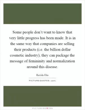 Some people don’t want to know that very little progress has been made. It is in the same way that companies are selling their products (i.e. the billion dollar cosmetic industry), they can package the message of femininity and normalization around this disease Picture Quote #1