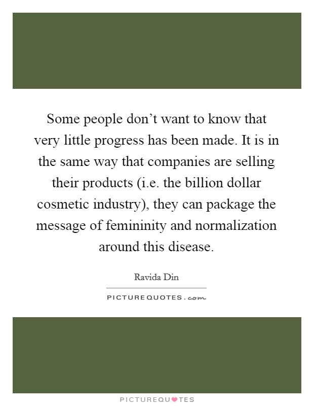 Some people don't want to know that very little progress has been made. It is in the same way that companies are selling their products (i.e. the billion dollar cosmetic industry), they can package the message of femininity and normalization around this disease Picture Quote #1