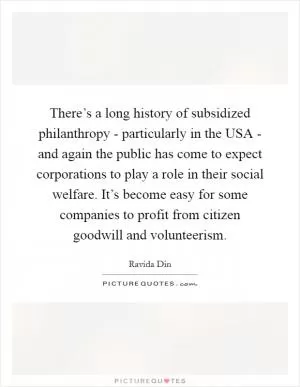 There’s a long history of subsidized philanthropy - particularly in the USA - and again the public has come to expect corporations to play a role in their social welfare. It’s become easy for some companies to profit from citizen goodwill and volunteerism Picture Quote #1