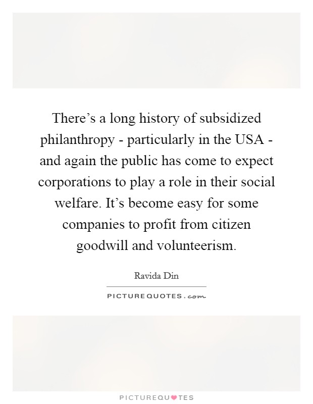 There's a long history of subsidized philanthropy - particularly in the USA - and again the public has come to expect corporations to play a role in their social welfare. It's become easy for some companies to profit from citizen goodwill and volunteerism Picture Quote #1