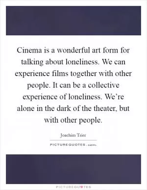 Cinema is a wonderful art form for talking about loneliness. We can experience films together with other people. It can be a collective experience of loneliness. We’re alone in the dark of the theater, but with other people Picture Quote #1