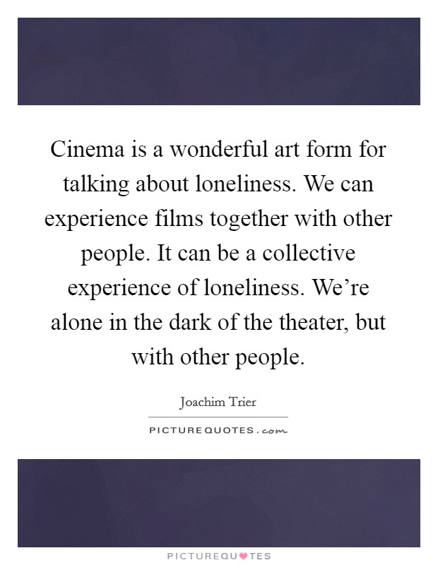 Cinema is a wonderful art form for talking about loneliness. We can experience films together with other people. It can be a collective experience of loneliness. We're alone in the dark of the theater, but with other people Picture Quote #1