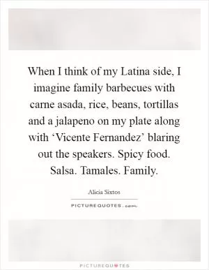 When I think of my Latina side, I imagine family barbecues with carne asada, rice, beans, tortillas and a jalapeno on my plate along with ‘Vicente Fernandez’ blaring out the speakers. Spicy food. Salsa. Tamales. Family Picture Quote #1