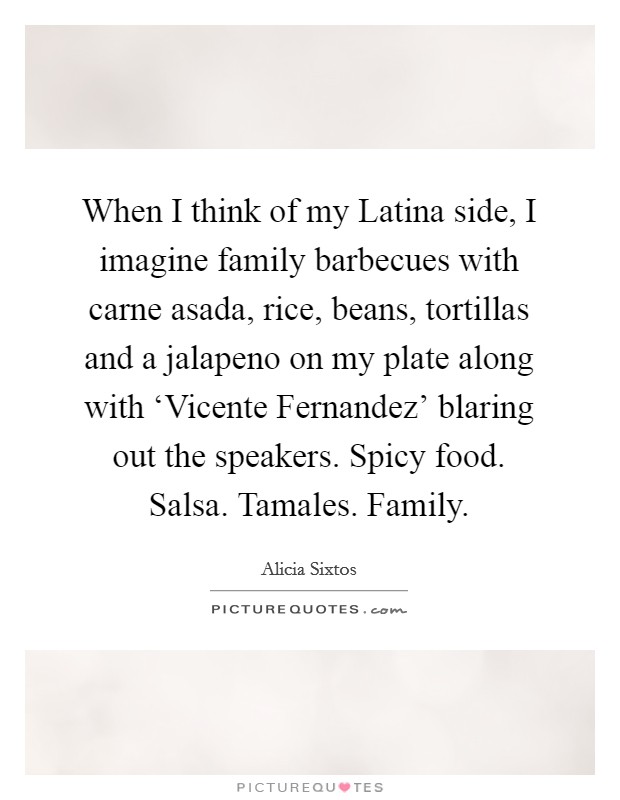When I think of my Latina side, I imagine family barbecues with carne asada, rice, beans, tortillas and a jalapeno on my plate along with ‘Vicente Fernandez' blaring out the speakers. Spicy food. Salsa. Tamales. Family Picture Quote #1